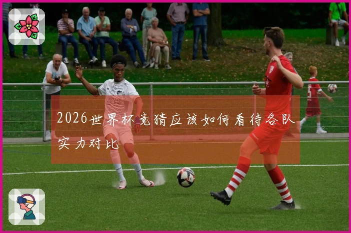 2026世界杯竞猜应该如何看待各队实力对比